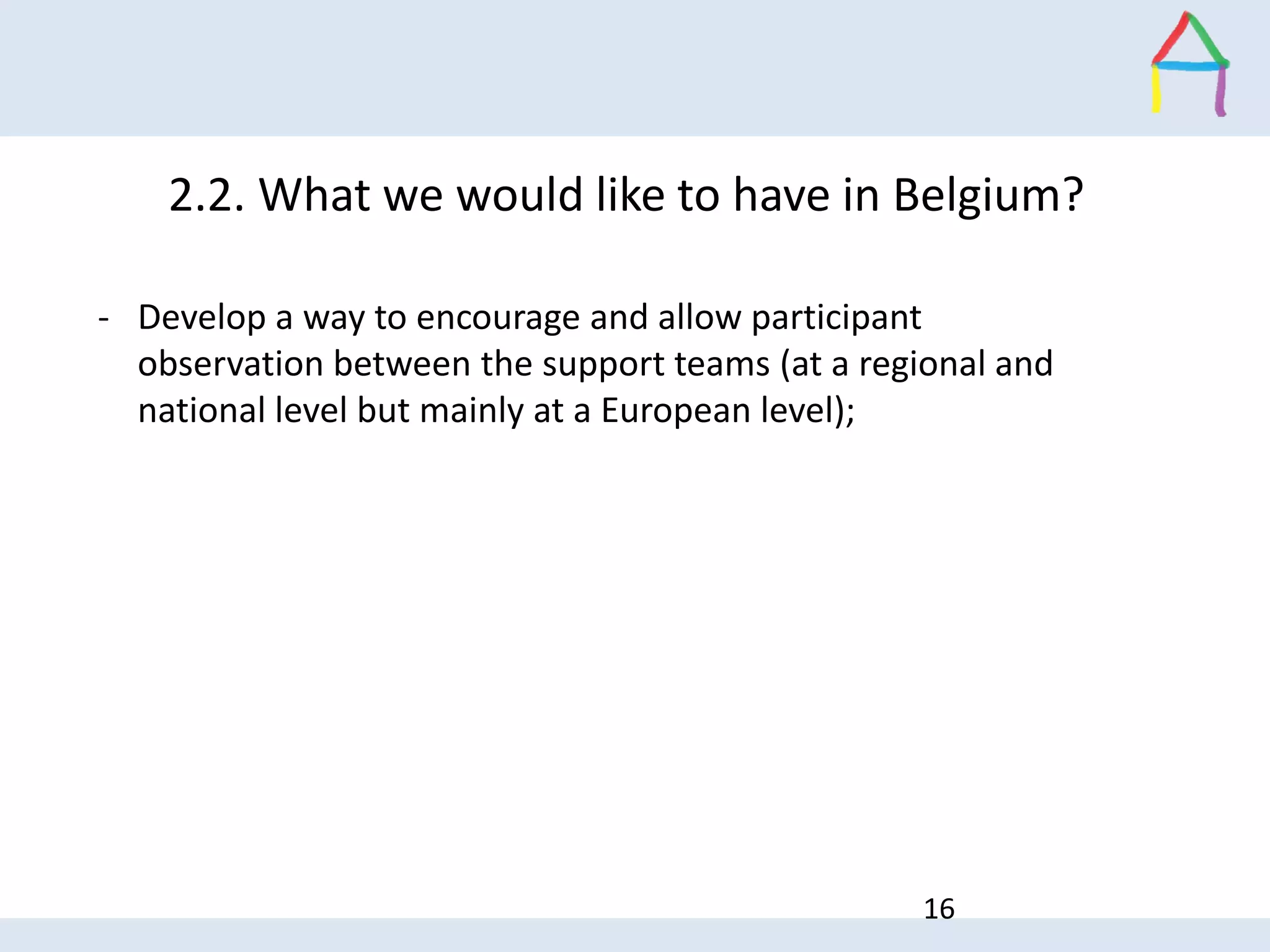 16
2.2. What we would like to have in Belgium?
- Develop a way to encourage and allow participant
observation between the support teams (at a regional and
national level but mainly at a European level);
 
