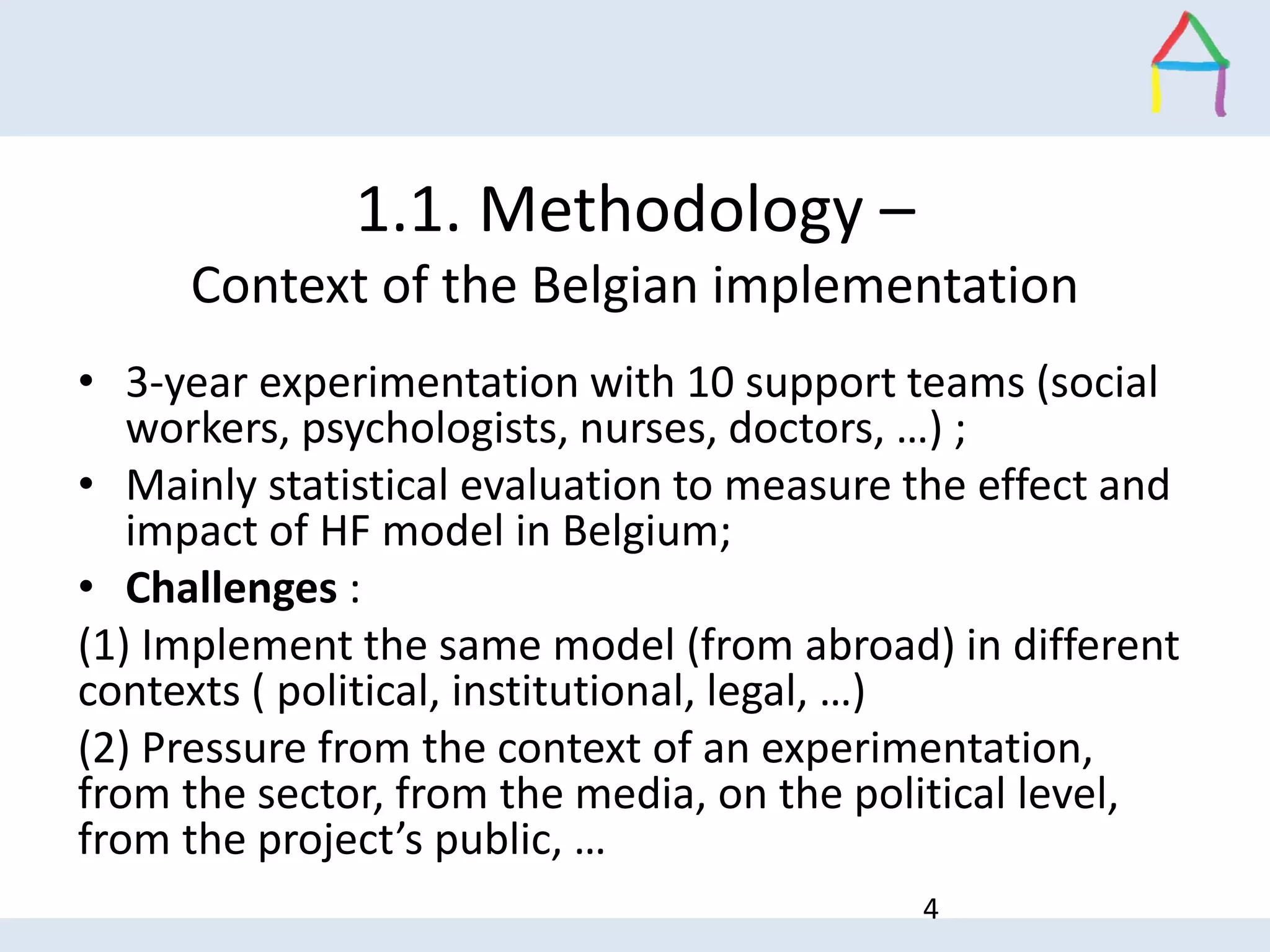 1.1. Methodology –
Context of the Belgian implementation
• 3-year experimentation with 10 support teams (social
workers, psychologists, nurses, doctors, …) ;
• Mainly statistical evaluation to measure the effect and
impact of HF model in Belgium;
• Challenges :
(1) Implement the same model (from abroad) in different
contexts ( political, institutional, legal, …)
(2) Pressure from the context of an experimentation,
from the sector, from the media, on the political level,
from the project’s public, …
4
 