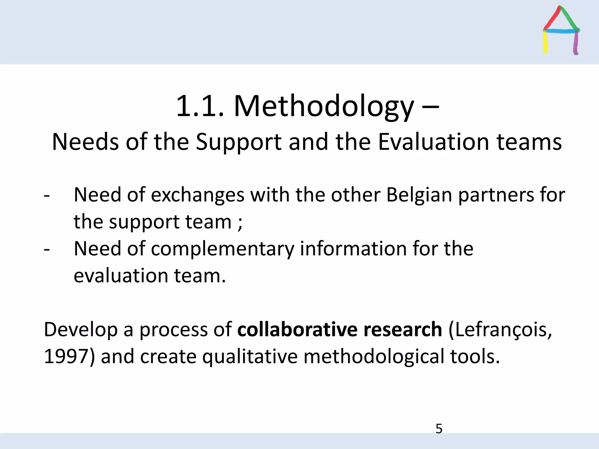 - Need of exchanges with the other Belgian partners for
the support team ;
- Need of complementary information for the
evaluation team.
Develop a process of collaborative research (Lefrançois,
1997) and create qualitative methodological tools.
1.1. Methodology –
Needs of the Support and the Evaluation teams
5
 