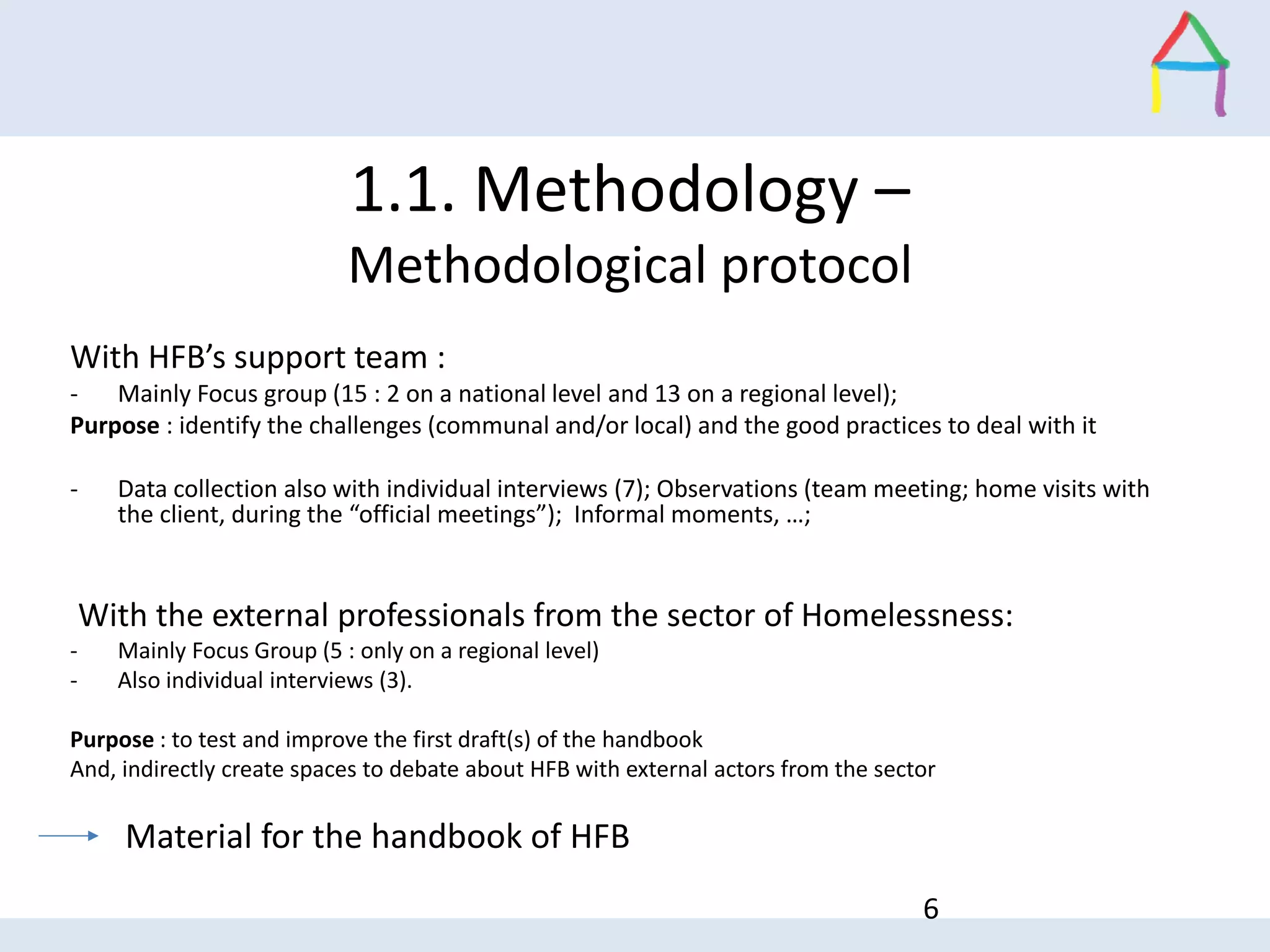 With HFB’s support team :
- Mainly Focus group (15 : 2 on a national level and 13 on a regional level);
Purpose : identify the challenges (communal and/or local) and the good practices to deal with it
- Data collection also with individual interviews (7); Observations (team meeting; home visits with
the client, during the “official meetings”); Informal moments, …;
With the external professionals from the sector of Homelessness:
- Mainly Focus Group (5 : only on a regional level)
- Also individual interviews (3).
Purpose : to test and improve the first draft(s) of the handbook
And, indirectly create spaces to debate about HFB with external actors from the sector
Material for the handbook of HFB
6
1.1. Methodology –
Methodological protocol
 