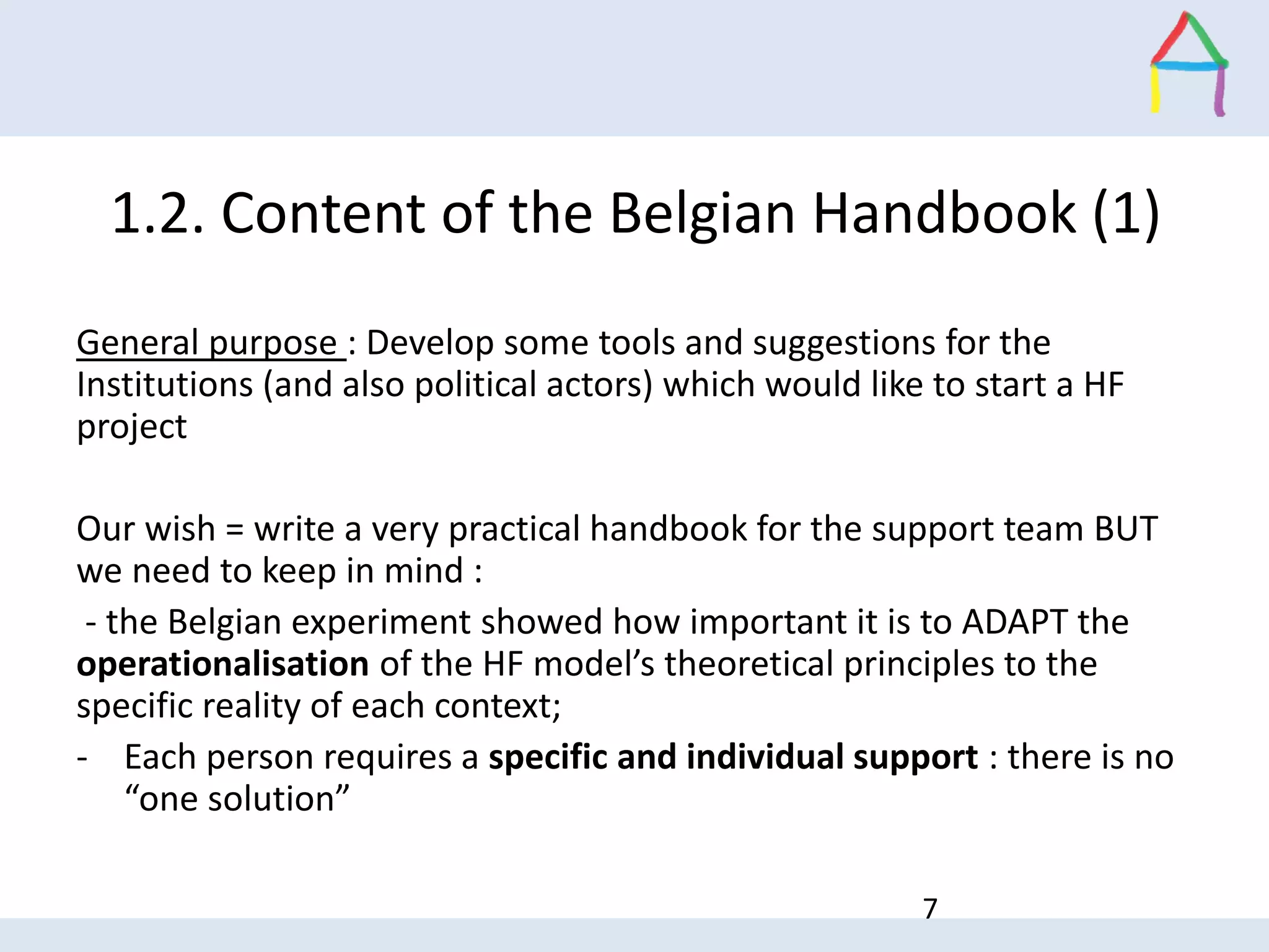 1.2. Content of the Belgian Handbook (1)
General purpose : Develop some tools and suggestions for the
Institutions (and also political actors) which would like to start a HF
project
Our wish = write a very practical handbook for the support team BUT
we need to keep in mind :
- the Belgian experiment showed how important it is to ADAPT the
operationalisation of the HF model’s theoretical principles to the
specific reality of each context;
- Each person requires a specific and individual support : there is no
“one solution”
7
 