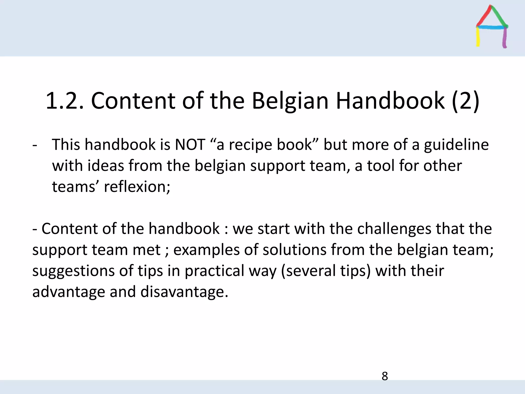 1.2. Content of the Belgian Handbook (2)
- This handbook is NOT “a recipe book” but more of a guideline
with ideas from the belgian support team, a tool for other
teams’ reflexion;
- Content of the handbook : we start with the challenges that the
support team met ; examples of solutions from the belgian team;
suggestions of tips in practical way (several tips) with their
advantage and disavantage.
8
 