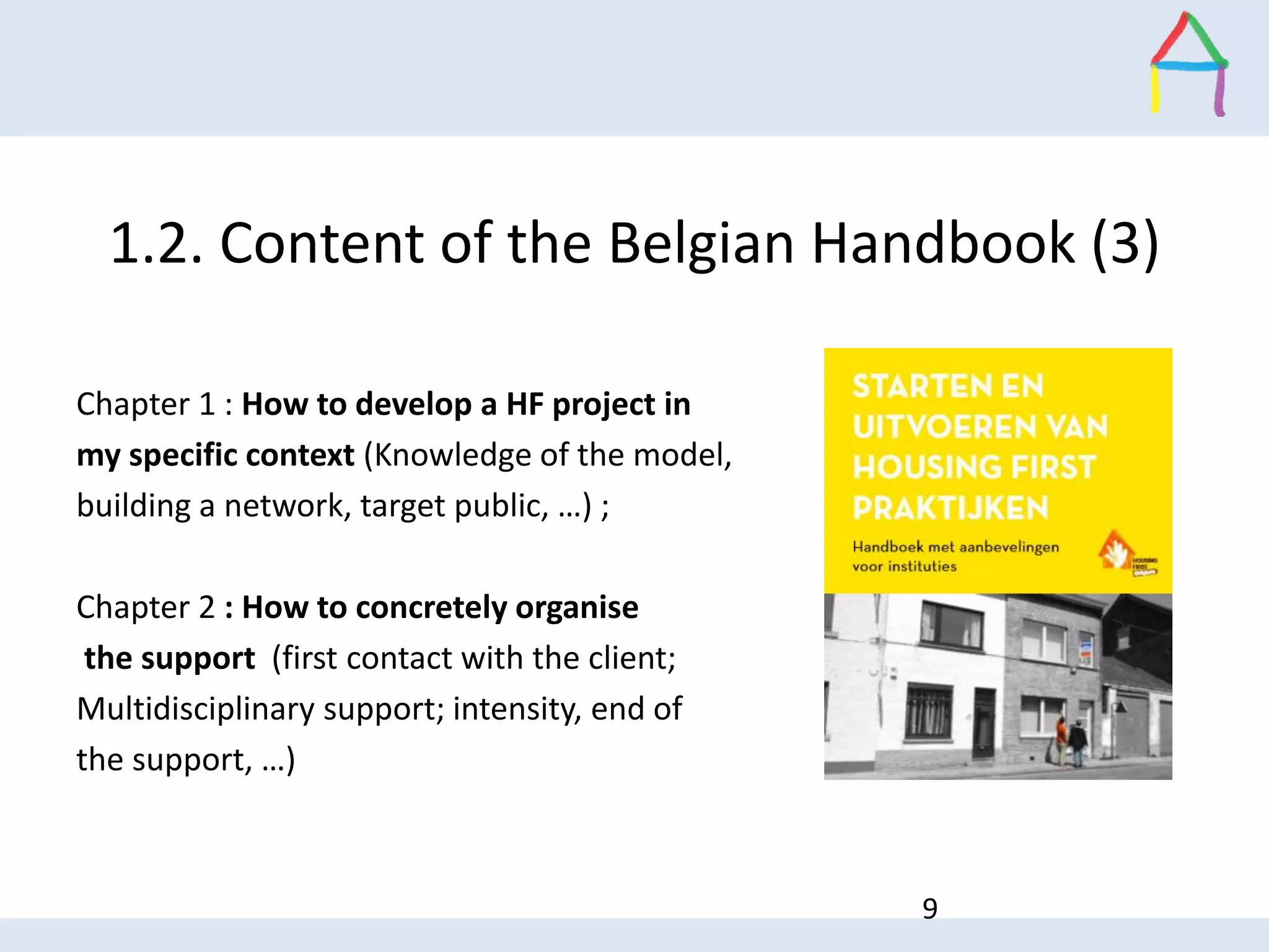1.2. Content of the Belgian Handbook (3)
9
Chapter 1 : How to develop a HF project in
my specific context (Knowledge of the model,
building a network, target public, …) ;
Chapter 2 : How to concretely organise
the support (first contact with the client;
Multidisciplinary support; intensity, end of
the support, …)
 