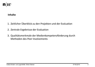 07.09.2015Institut Kinder- und Jugendhilfe. Olivier Steiner 2
1. Zeitlicher Überblick zu den Projekten und der Evaluation
2. Zentrale Ergebnisse der Evaluation
3. Qualitätsmerkmale der Medienkompetenzförderung durch
Methoden des Peer Involvements
Inhalte
 