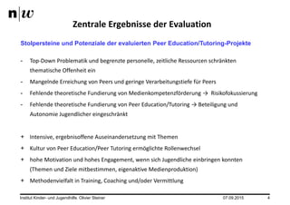 07.09.2015Institut Kinder- und Jugendhilfe. Olivier Steiner 4
Zentrale Ergebnisse der Evaluation
Stolpersteine und Potenziale der evaluierten Peer Education/Tutoring-Projekte
- Top-Down Problematik und begrenzte personelle, zeitliche Ressourcen schränkten
thematische Offenheit ein
- Mangelnde Erreichung von Peers und geringe Verarbeitungstiefe für Peers
- Fehlende theoretische Fundierung von Medienkompetenzförderung → Risikofokussierung
- Fehlende theoretische Fundierung von Peer Education/Tutoring → Beteiligung und
Autonomie Jugendlicher eingeschränkt
+ Intensive, ergebnisoffene Auseinandersetzung mit Themen
+ Kultur von Peer Education/Peer Tutoring ermöglichte Rollenwechsel
+ hohe Motivation und hohes Engagement, wenn sich Jugendliche einbringen konnten
(Themen und Ziele mitbestimmen, eigenaktive Medienproduktion)
+ Methodenvielfalt in Training, Coaching und/oder Vermittlung
 