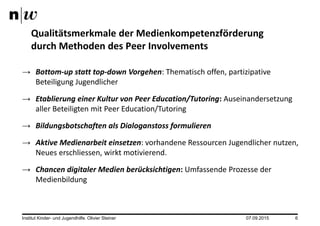 07.09.2015Institut Kinder- und Jugendhilfe. Olivier Steiner 6
→ Bottom-up statt top-down Vorgehen: Thematisch offen, partizipative
Beteiligung Jugendlicher
→ Etablierung einer Kultur von Peer Education/Tutoring: Auseinandersetzung
aller Beteiligten mit Peer Education/Tutoring
→ Bildungsbotschaften als Dialoganstoss formulieren
→ Aktive Medienarbeit einsetzen: vorhandene Ressourcen Jugendlicher nutzen,
Neues erschliessen, wirkt motivierend.
→ Chancen digitaler Medien berücksichtigen: Umfassende Prozesse der
Medienbildung
Qualitätsmerkmale der Medienkompetenzförderung
durch Methoden des Peer Involvements
 
