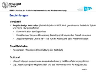 IPMZ – Institut für Publizistikwissenschaft und Medienforschung
Empfehlungen
Verbände
• Regelmässige Kontrollen (Testkäufe) durch SIEA; evtl. gemeinsame Testkäufe Spiele
und Filme (Synergieeffekte)
• Kommunikation der Ergebnisse
• Hinwirken auf bessere Umsetzung, Sanktionsinstrumente bei Bedarf einsetzen
• Abgabenkontrolle Online: 18+ Titel nur mit Kreditkarte oder Altersverifikation
Staat/Behörden:
• Kooperation / finanzielle Unterstützung der Testkäufe
Optional:
• Längerfristig ggf. gemeinsame europäische Lösung bei Klassifizierungssystemen
• Ggf. Abschätzung der Möglichkeiten und des Mehrwerts einer Ko-Regulierung
Seite 10
 