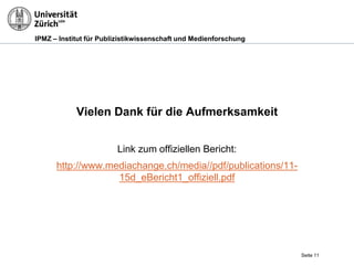 IPMZ – Institut für Publizistikwissenschaft und Medienforschung
Vielen Dank für die Aufmerksamkeit
Link zum offiziellen Bericht:
http://www.mediachange.ch/media//pdf/publications/11-
15d_eBericht1_offiziell.pdf
Seite 11
 