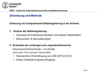 IPMZ – Institut für Publizistikwissenschaft und Medienforschung
Zielsetzung und Methode
Erfassung von Computerspiel-Selbstregulierung in der Schweiz
1. Analyse der Selbstregulierung
• Interviews mit Institutionenvertretern und anderen Stakeholdern
• Dokumenten- & Sekundäranalyse
2. Evaluation der Leistungen zum Jugendmedienschutz
Governance-Choice-Ansatz – 4-A-Ansatz
(nach Latzer, Price, Saurwein, Verhulst 2007)
• Repräsentative Elternbefragung zum JMS (WIP-CH 2013)
• Online-Testkäufe & Mystery-Shopping
Seite 2
 