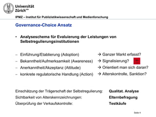 IPMZ – Institut für Publizistikwissenschaft und Medienforschung
 Ganzer Markt erfasst?
 Signalisierung?
 Orientiert man sich daran?
 Alterskontrolle, Sanktion?
Governance-Choice Ansatz
• Analyseschema für Evaluierung der Leistungen von
Selbstregulierungsinstitutionen
 Einführung/Etablierung (Adoption)
 Bekanntheit/Aufmerksamkeit (Awareness)
 Anerkanntheit/Akzeptanz (Attitude)
 konkrete regulatorische Handlung (Action)
Seite 4
Einschätzung der Trägerschaft der Selbstregulierung: Qualitat. Analyse
Sichtbarkeit von Alterskennzeichnungen: Elternbefragung
Überprüfung der Verkaufskontrolle: Testkäufe
 