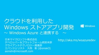 クラウドを利用した
Windows ストアアプリ開発
～ Windows Azure と連携する
日本マイクロソフト株式会社
デベロッパー＆プラットフォーム統括本部
クライアントテクノロジー推進部
エバンジェリスト 大西 彰 (@oniak3)
aonishi@microsoft.com

～

http://aka.ms/wsazuredev

 