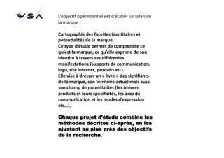 L’objec)f	
  opéra)onnel	
  est	
  d’établir	
  un	
  bilan	
  de	
  
la	
  marque	
  :	
  

Cartographie	
  des	
  face9es	
  iden*taires	
  et	
  
poten*alités	
  de	
  la	
  marque.	
  
Ce	
  type	
  d’étude	
  permet	
  de	
  comprendre	
  ce	
  
qu’est	
  la	
  marque,	
  ce	
  qu’elle	
  exprime	
  de	
  son	
  
iden*té	
  à	
  travers	
  ses	
  diﬀérentes	
  
manifesta*ons	
  (supports	
  de	
  communica*on,	
  
logo,	
  site	
  internet,	
  produits	
  etc).	
  
Elle	
  vise	
  à	
  dresser	
  un	
  «	
  livre	
  »	
  des	
  signiﬁants	
  
de	
  la	
  marque,	
  son	
  territoire	
  actuel	
  mais	
  aussi	
  
son	
  champ	
  de	
  poten*alités	
  (les	
  univers	
  
produits	
  et	
  leurs	
  spéciﬁcités,	
  les	
  axes	
  de	
  
communica*on	
  et	
  les	
  modes	
  d’expression	
  
etc…).	
  

Chaque projet d’étude combine les
méthodes décrites ci-après, en les
ajustant au plus prés des objectifs
de la recherche.
 