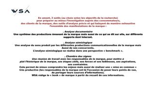 En amont, 3 outils (au choix selon les objectifs de la recherche)
                  pour préparer au mieux l’investigation auprès des consommateurs,
     des clients de la marque, des outils d’analyse précis et qui balayent de manière exhaustive
                            l’ensemble des manifestations de la marque :

                                    . Analyse documentaire
Une synthèse des productions émanant de la marque mais aussi de ce qui se dit sur elle, sur différents
                                     supports dont Internet.

                                        . Analyse sémiologique
 Une analyse du sens produit par les différentes productions communicationnelles de la marque mais
                                      Aussi de ses concurrents.
              L’analyse sémiologique se réalise dans une perspective « benchmark ».

                                         . Chambre des signes
               Une réunion de travail avec les responsables de la marque, pour mettre à
    plat l’historique de la marque, ses étapes clefs, ses forces et ses faiblesses, ses aspirations,
                                            ses contraintes.
    Cela permet de mieux comprendre les enjeux mais aussi de réaliser une « mise en commun »
    très productive (les responsables de la marque ont là l’occasion de poser leurs points de vue,
                               de partager leurs sources d’informations).
               WSA rédige le « book » de marque à partir du recueil de ces informations.
 