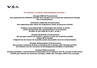 En réception, 6 modules méthodologiques possibles :

                                . Groupes EMC (8-10 personnes)
   Une exploration de l’identité actuelle de la marque et un recueil des expériences d’usage
                                      des consommateurs.

                            . Entretiens Collectifs (5-6 personnes)
            Une exploration plus intime de l’expérience client, du parcours d’achat.

               . Analyse conversationnelle et sémantique des forums et autres
                   points d’expression des consommateurs sur la marque.
                          Un bilan et une veille de ce qui « se dit ».

                              . Groupes Quali-Créa (7-8 personnes)
            Des groupes animés de manière à générer le plus de créativité possible
                                      autour de la marque.
       L’objectif est de trouver de nouvelles pistes de produits et/ou de communication.

                           . Groupes Ambassadeurs (7-8 personnes)
       Des groupes composés de fans ou d’experts de la marque, dont l’énergie positive
          est orientée vers les scénarios de développement possibles et désirables.

                                   . Groupes Pilote-concepts
Groupes parallèles, consommateurs/responsables de la marques, test de concept et aller-retour
   créatifs pour injecter de nouveaux concepts, valider des concepts, affiner des concepts.
 