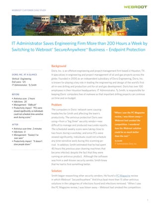 WEBROOT CUSTOMER CASE STUDY




IT Administrator Saves Engineering Firm More than 200 Hours a Week by
Switching to Webroot® SecureAnywhere™ Business – Endpoint Protection


                                          Background
                                          Doris, Inc. is an offshore engineering and project management firm based in Houston, TX.
DORIS, INC. AT A GLANCE                   It specializes in engineering and project management of oil and gas projects across the
Vertical: Engineering                     globe. Founded in 2000 as an independent subsidiary of Doris Engineering, Doris, Inc.
End-users: 125                            is known for playing a key role in leading the engineering and design of the world’s first
IT Administrator: Ty Smith
                                          all-in-one drilling and production unit for oil and gas development. Doris has over 100
                                          employees in their Houston headquarters. IT Administrator, Ty Smith, is responsible for
BEFORE                                    keeping Doris’ computers free of malware so that important drilling projects can continue
•	 Antivirus scan:  2 hours               on time and on budget.
•	 Infections:  20
•	 Management:  “Difficult”               Problem
•	 Productivity impact:  “PCs were
                                          The computers in Doris’ network were causing
   slowed significantly, so individuals
                                          headaches for Smith and affecting the team’s               “When I saw the PC Magazine
   could not schedule time-sensitive
   work during scans.”                    productivity. The antivirus protection Doris was            review, I was blown away—
                                          using—from a “big three” security vendor—was                Webroot had smoked the
AFTER                                     difficult to manage and produced inaccurate reports.        competition. I wondered
•	 Antivirus scan time:  2 minutes        The scheduled weekly scans were taking close to             how the Webroot solution
•	 Infections:  0                                                                                     could be so much better
                                          two hours during a workday; and since PCs were
•	 Management:  “Easiest I’ve                                                                         than the rest.”
	 ever seen”                              slowed significantly, individuals could not schedule
•	 Productivity impact:  “It doesn’t      any time-sensitive work during this scanning pe-           	 Ty Smith
   slow people down.”                                                                                  IT Administrator, Doris, Inc.	
                                          riod. In addition, Smith estimated that he had spent
                                          40 hours the previous year cleaning machines that
                                          became infected, despite the fact that they were
                                          running an antivirus product. Although the software
                                          was from a well-known security vendor, Smith knew
                                          that he had to find something better.

                                          Solution
                                          Smith began researching other security vendors. He found a PC Magazine review
                                          in which Webroot® SecureAnywhere™ AntiVirus beat more than 15 other antivirus
                                          solutions in the categories of infections found and infections removed. “When I saw
                                          the PC Magazine review, I was blown away – Webroot had smoked the competition.



                                                                                                                                        1
 