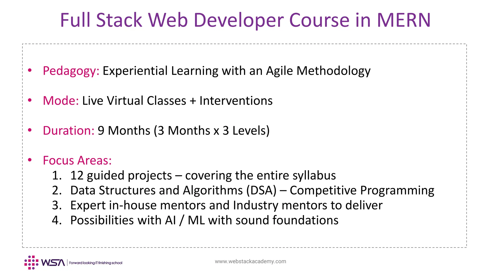 www.webstackacademy.com
Full Stack Web Developer Course in MERN
• Pedagogy: Experiential Learning with an Agile Methodology
• Mode: Live Virtual Classes + Interventions
• Duration: 9 Months (3 Months x 3 Levels)
• Focus Areas:
1. 12 guided projects – covering the entire syllabus
2. Data Structures and Algorithms (DSA) – Competitive Programming
3. Expert in-house mentors and Industry mentors to deliver
4. Possibilities with AI / ML with sound foundations
 