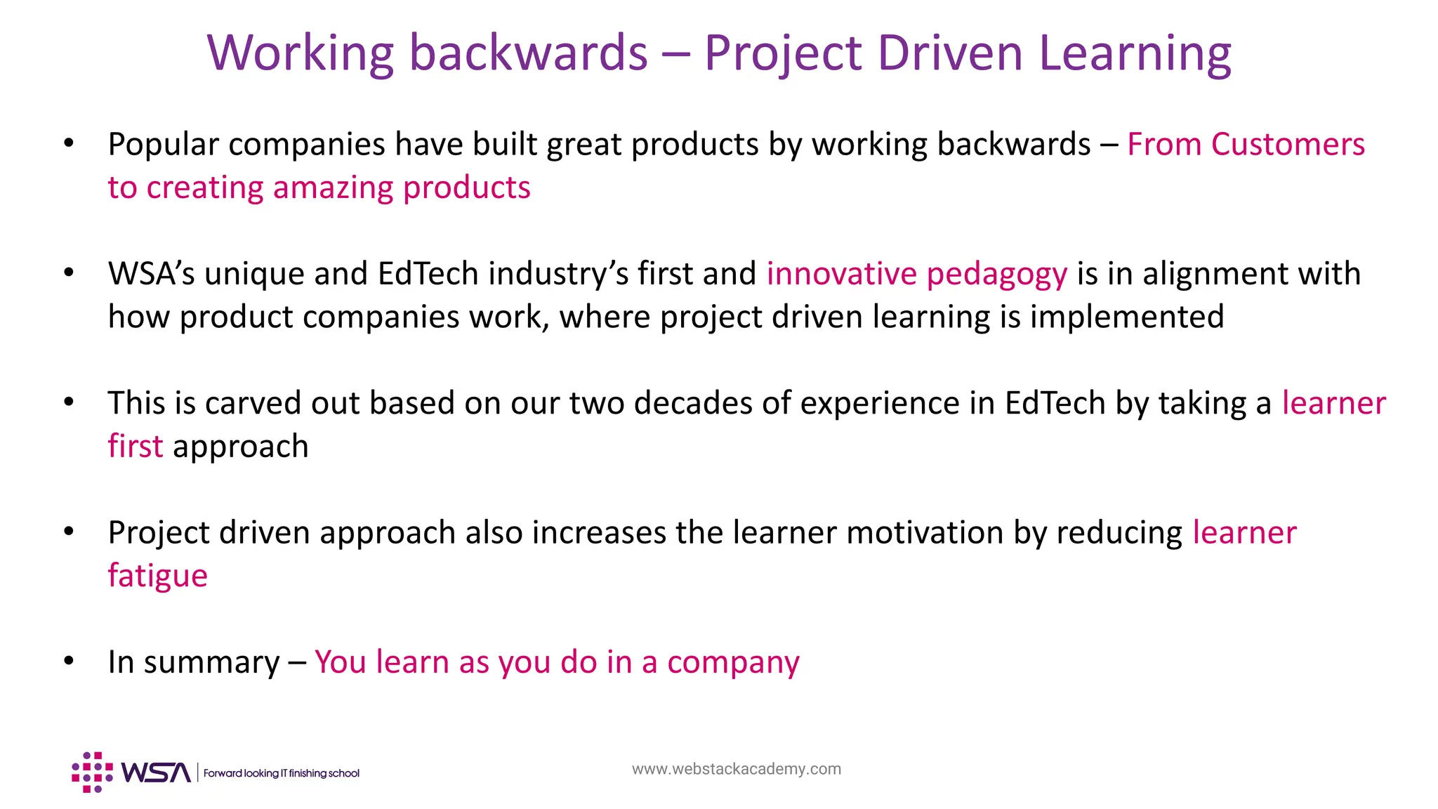 www.webstackacademy.com
Working backwards – Project Driven Learning
• Popular companies have built great products by working backwards – From Customers
to creating amazing products
• WSA’s unique and EdTech industry’s first and innovative pedagogy is in alignment with
how product companies work, where project driven learning is implemented
• This is carved out based on our two decades of experience in EdTech by taking a learner
first approach
• Project driven approach also increases the learner motivation by reducing learner
fatigue
• In summary – You learn as you do in a company
 