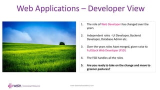 www.webstackacademy.com
Web Applications – Developer View
1. The role of Web Developer has changed over the
years
2. Independent roles - UI Developer, Backend
Developer, Database Admin etc.
3. Over the years roles have merged, given raise to
FullStack Web Developer (FSD)
4. The FSD handles all the roles
5. Are you ready to take on the change and move to
greener pastures?
 