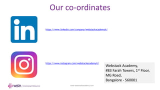 www.webstackacademy.com
Our co-ordinates
https://www.linkedin.com/company/webstackacademyit/
https://www.instagram.com/webstackacademyit/
Webstack Academy,
#83 Farah Towers, 1st Floor,
MG Road,
Bangalore - 560001
 