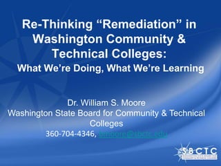 Re-Thinking “Remediation” in
    Washington Community &
       Technical Colleges:
  What We’re Doing, What We’re Learning


              Dr. William S. Moore
Washington State Board for Community & Technical
                    Colleges
         360-704-4346, bmoore@sbctc.edu
 