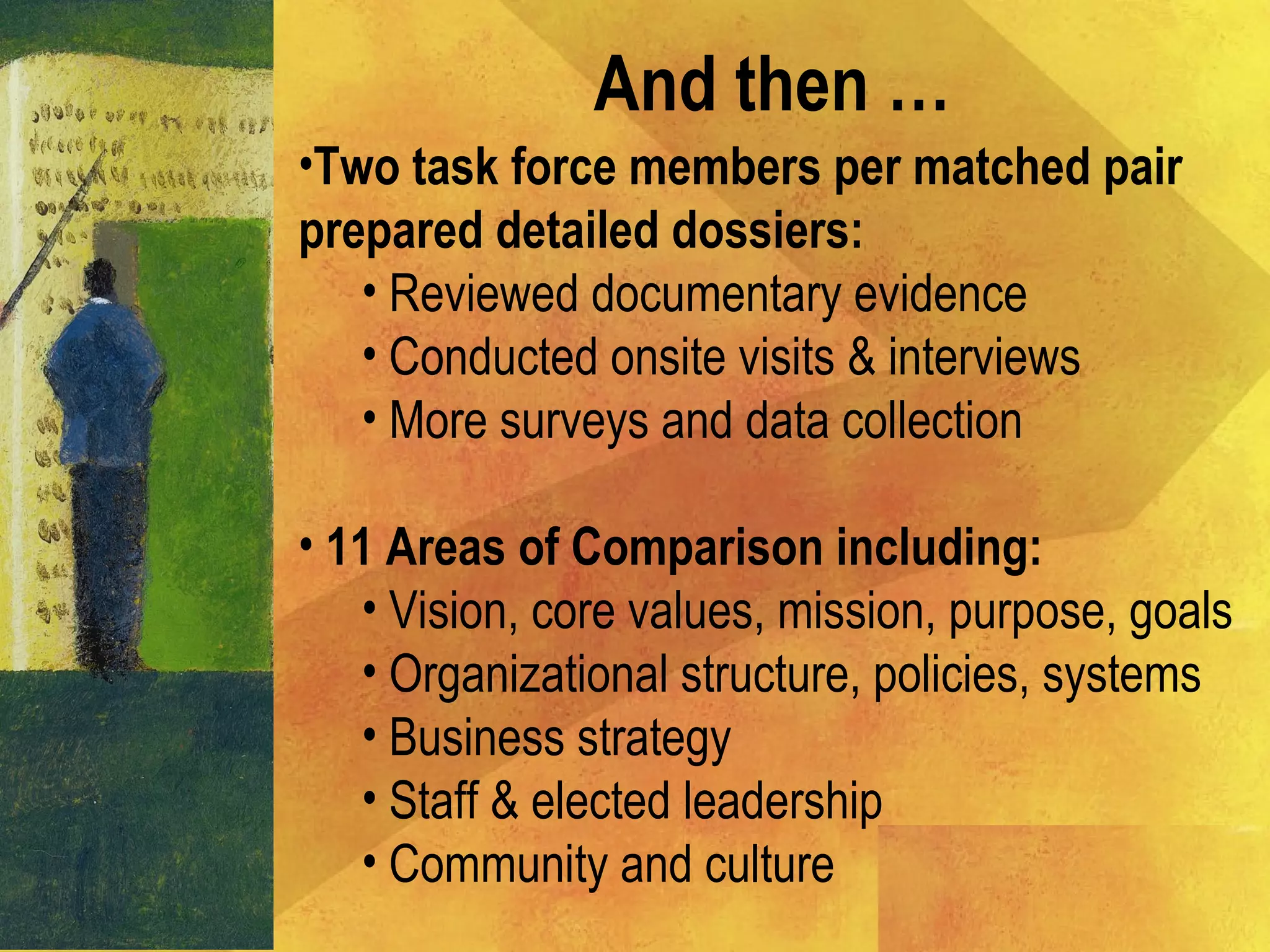 And then …
•Two task force members per matched pair
prepared detailed dossiers:
• Reviewed documentary evidence
• Conducted onsite visits & interviews
• More surveys and data collection
• 11 Areas of Comparison including:
• Vision, core values, mission, purpose, goals
• Organizational structure, policies, systems
• Business strategy
• Staff & elected leadership
• Community and culture
 