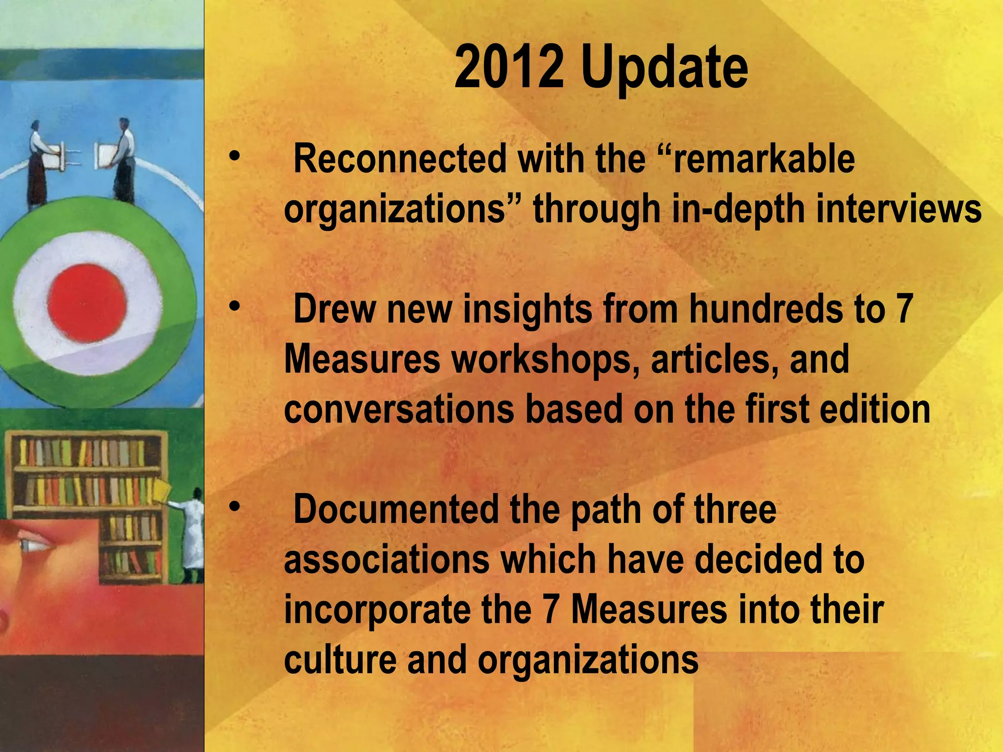 2012 Update
• Reconnected with the “remarkable
organizations” through in-depth interviews
• Drew new insights from hundreds to 7
Measures workshops, articles, and
conversations based on the first edition
• Documented the path of three
associations which have decided to
incorporate the 7 Measures into their
culture and organizations
 