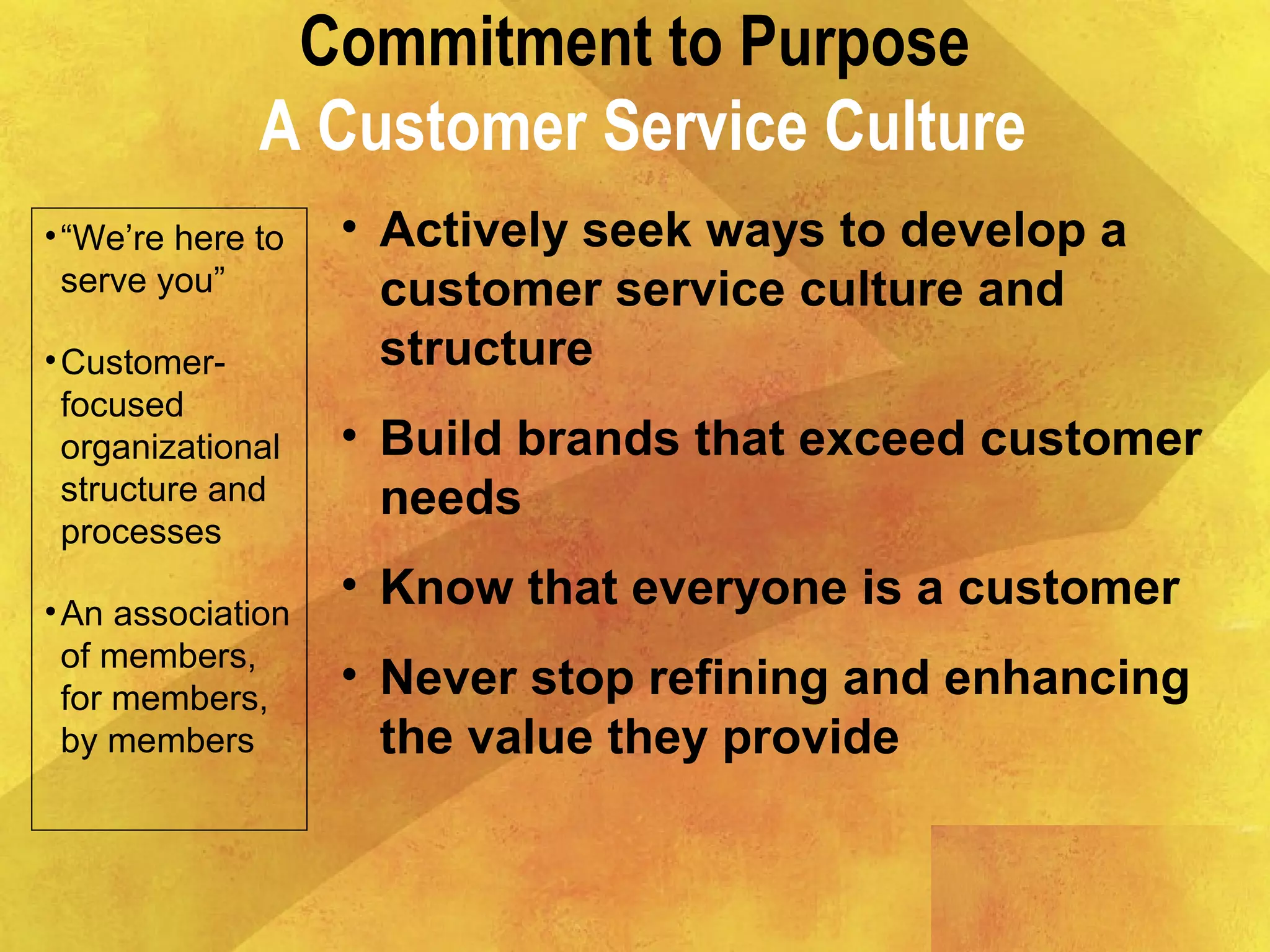 Commitment to Purpose
A Customer Service Culture
•“We’re here to
serve you”
•Customer-
focused
organizational
structure and
processes
•An association
of members,
for members,
by members
• Actively seek ways to develop a
customer service culture and
structure
• Build brands that exceed customer
needs
• Know that everyone is a customer
• Never stop refining and enhancing
the value they provide
 