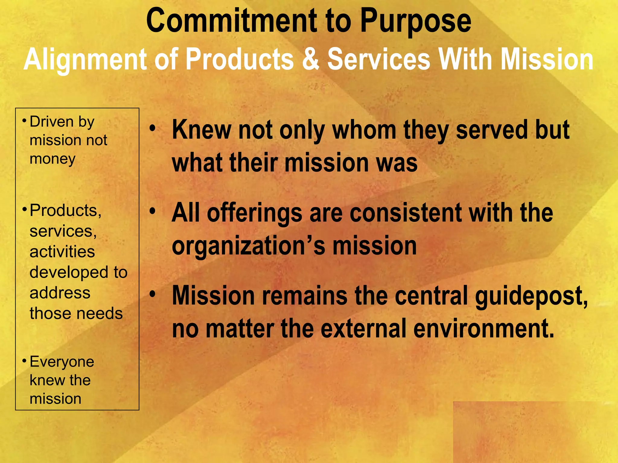 Commitment to Purpose
Alignment of Products & Services With Mission
• Driven by
mission not
money
•Products,
services,
activities
developed to
address
those needs
• Everyone
knew the
mission
• Knew not only whom they served but
what their mission was
• All offerings are consistent with the
organization’s mission
• Mission remains the central guidepost,
no matter the external environment.
 