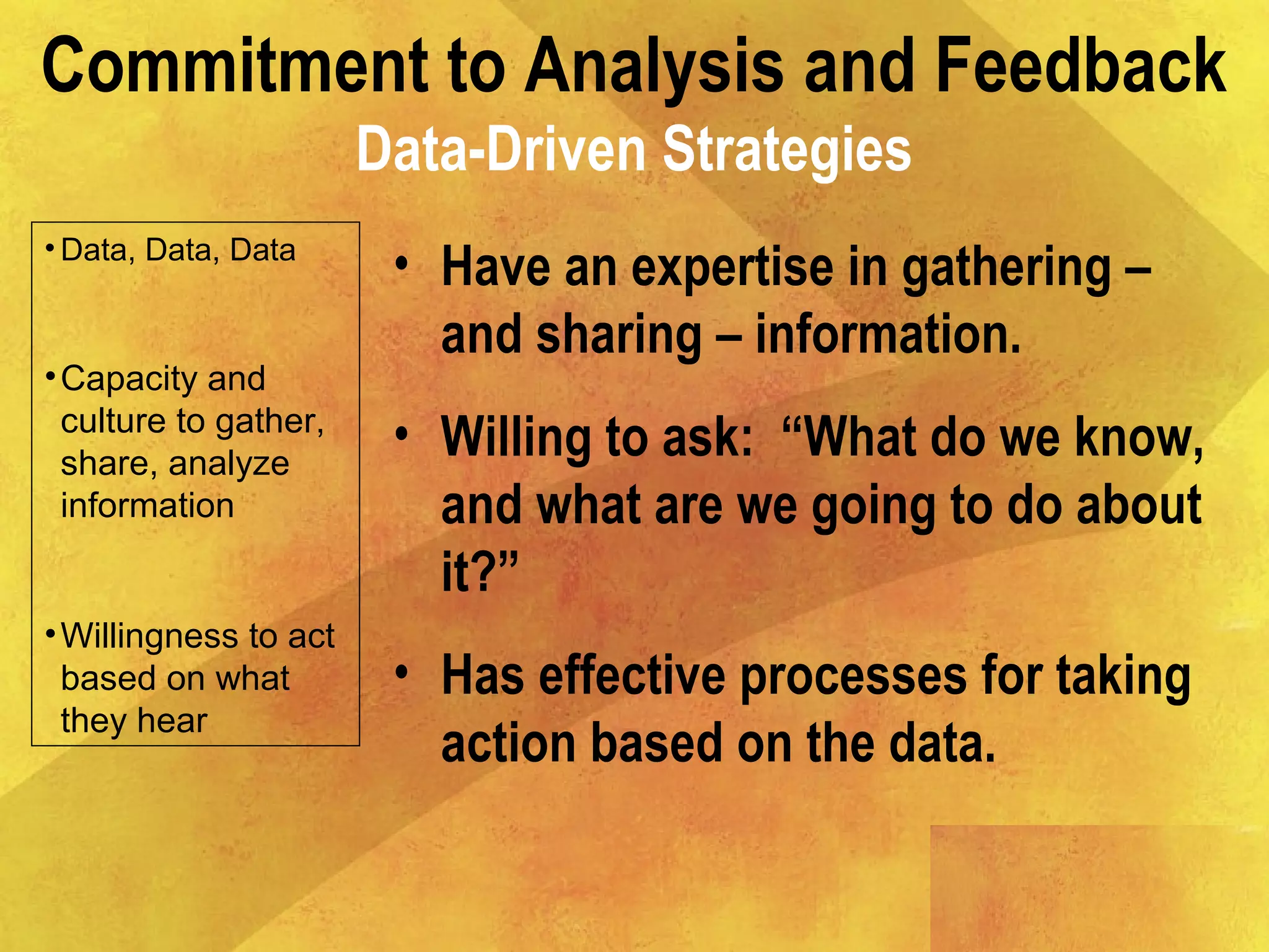 Commitment to Analysis and Feedback
Data-Driven Strategies
• Data, Data, Data
•Capacity and
culture to gather,
share, analyze
information
•Willingness to act
based on what
they hear
• Have an expertise in gathering –
and sharing – information.
• Willing to ask: “What do we know,
and what are we going to do about
it?”
• Has effective processes for taking
action based on the data.
 