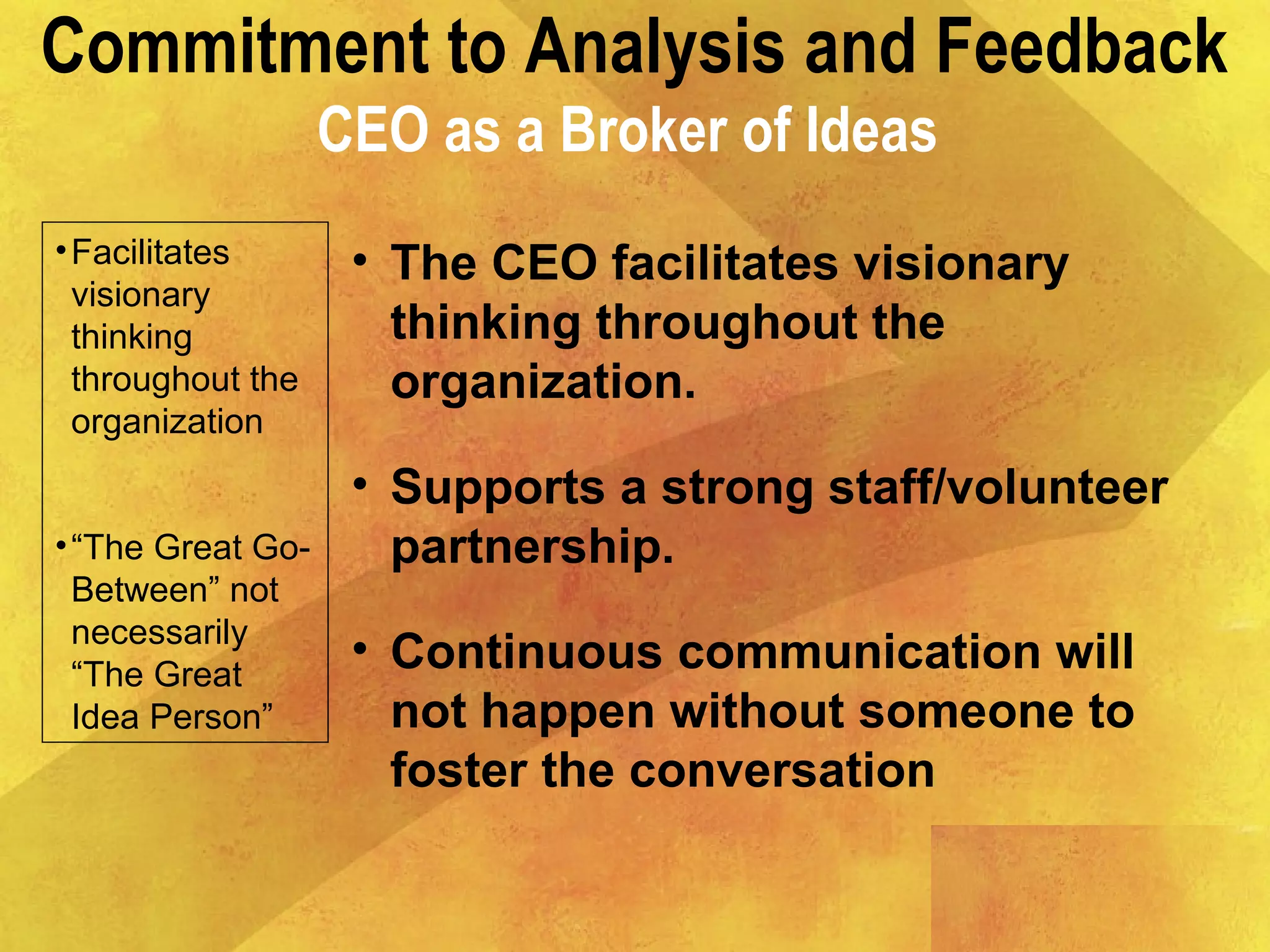 Commitment to Analysis and Feedback
CEO as a Broker of Ideas
•Facilitates
visionary
thinking
throughout the
organization
•“The Great Go-
Between” not
necessarily
“The Great
Idea Person”
• The CEO facilitates visionary
thinking throughout the
organization.
• Supports a strong staff/volunteer
partnership.
• Continuous communication will
not happen without someone to
foster the conversation
 