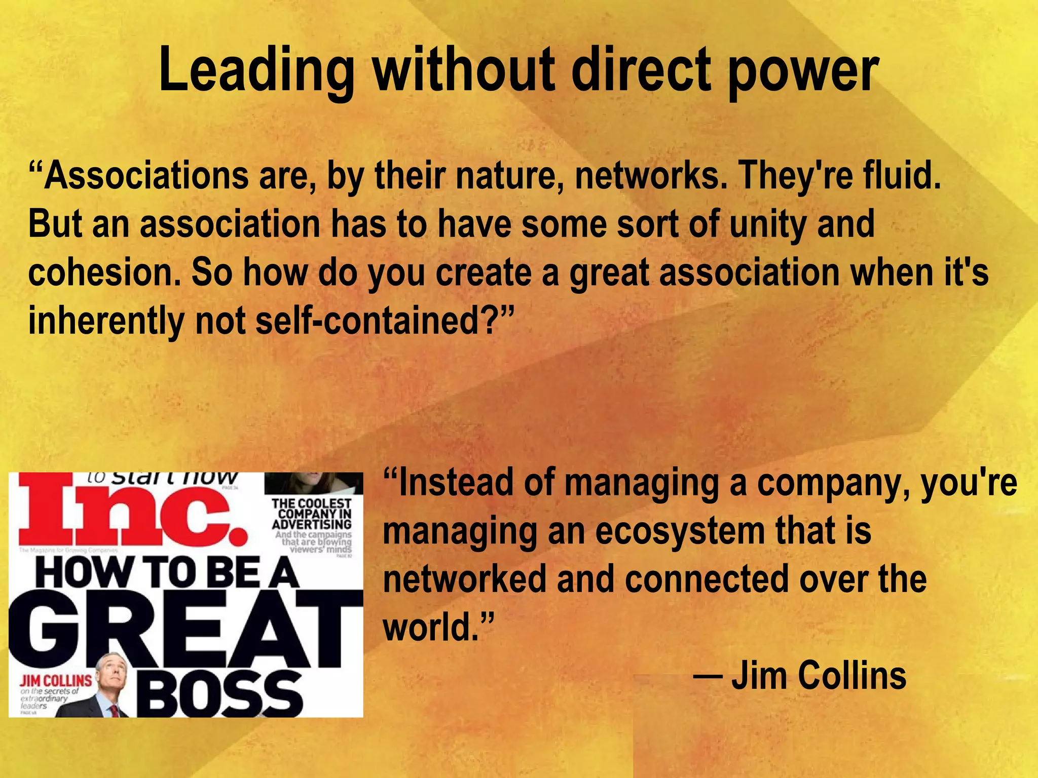 Leading without direct power
“Instead of managing a company, you're
managing an ecosystem that is
networked and connected over the
world.”
─ Jim Collins
“Associations are, by their nature, networks. They're fluid.
But an association has to have some sort of unity and
cohesion. So how do you create a great association when it's
inherently not self-contained?”
 
