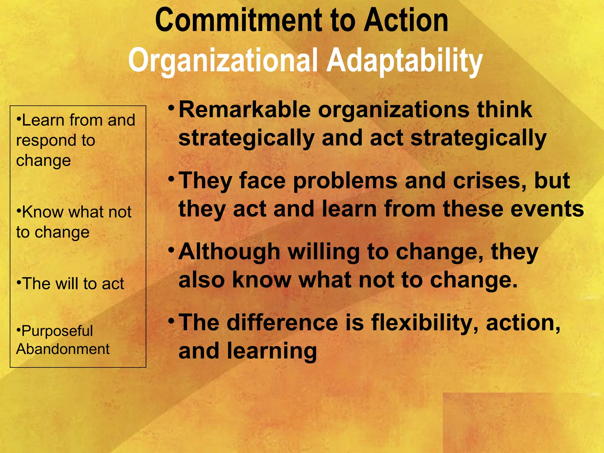 Commitment to Action
Organizational Adaptability
•Learn from and
respond to
change
•Know what not
to change
•The will to act
•Purposeful
Abandonment
•Remarkable organizations think
strategically and act strategically
•They face problems and crises, but
they act and learn from these events
•Although willing to change, they
also know what not to change.
•The difference is flexibility, action,
and learning
 