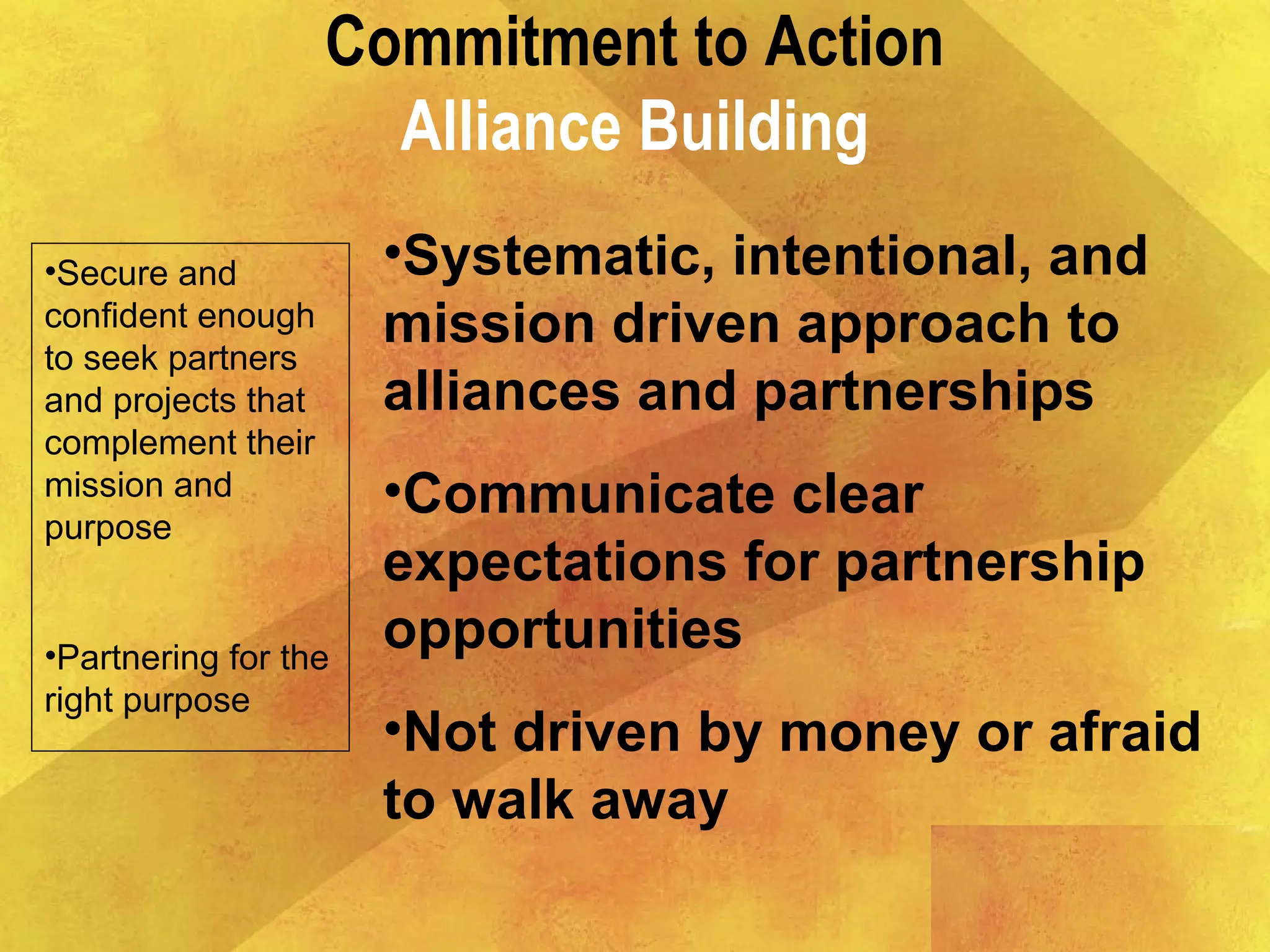 Commitment to Action
Alliance Building
•Secure and
confident enough
to seek partners
and projects that
complement their
mission and
purpose
•Partnering for the
right purpose
•Systematic, intentional, and
mission driven approach to
alliances and partnerships
•Communicate clear
expectations for partnership
opportunities
•Not driven by money or afraid
to walk away
 