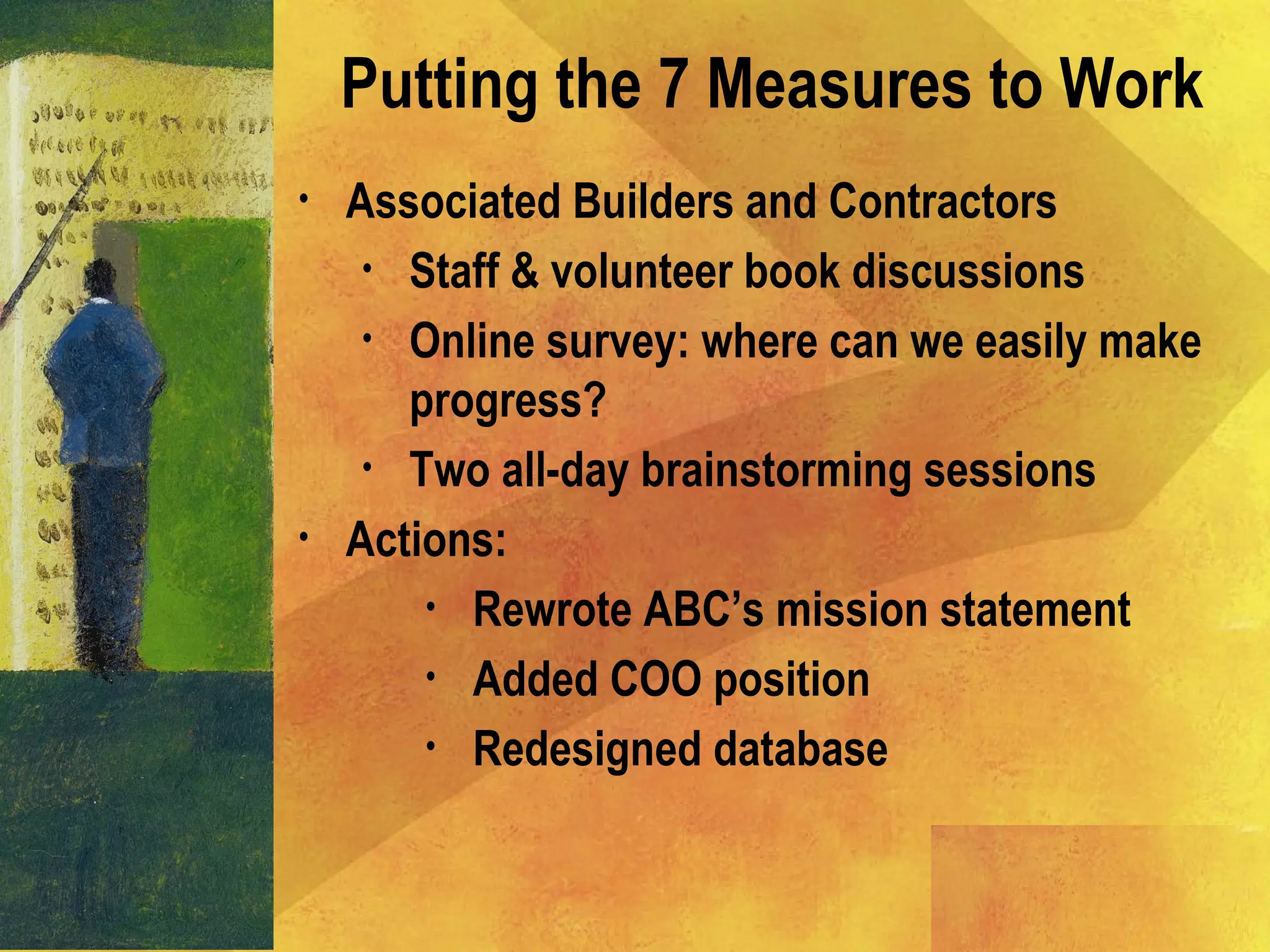 • Associated Builders and Contractors
• Staff & volunteer book discussions
• Online survey: where can we easily make
progress?
• Two all-day brainstorming sessions
• Actions:
• Rewrote ABC’s mission statement
• Added COO position
• Redesigned database
Putting the 7 Measures to Work
 