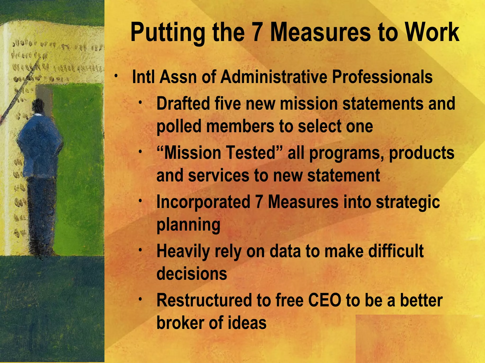 • Intl Assn of Administrative Professionals
• Drafted five new mission statements and
polled members to select one
• “Mission Tested” all programs, products
and services to new statement
• Incorporated 7 Measures into strategic
planning
• Heavily rely on data to make difficult
decisions
• Restructured to free CEO to be a better
broker of ideas
Putting the 7 Measures to Work
 