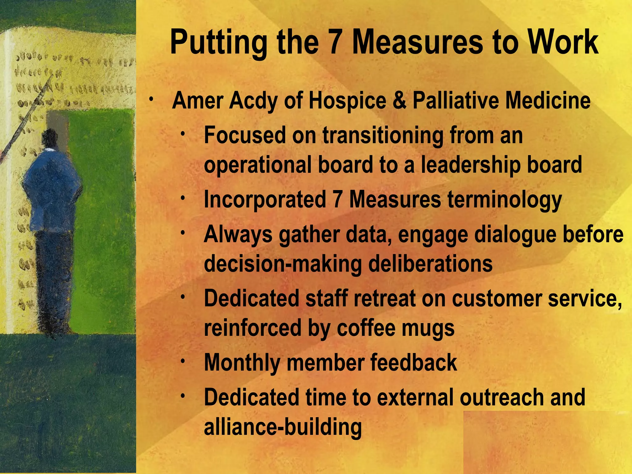 • Amer Acdy of Hospice & Palliative Medicine
• Focused on transitioning from an
operational board to a leadership board
• Incorporated 7 Measures terminology
• Always gather data, engage dialogue before
decision-making deliberations
• Dedicated staff retreat on customer service,
reinforced by coffee mugs
• Monthly member feedback
• Dedicated time to external outreach and
alliance-building
Putting the 7 Measures to Work
 