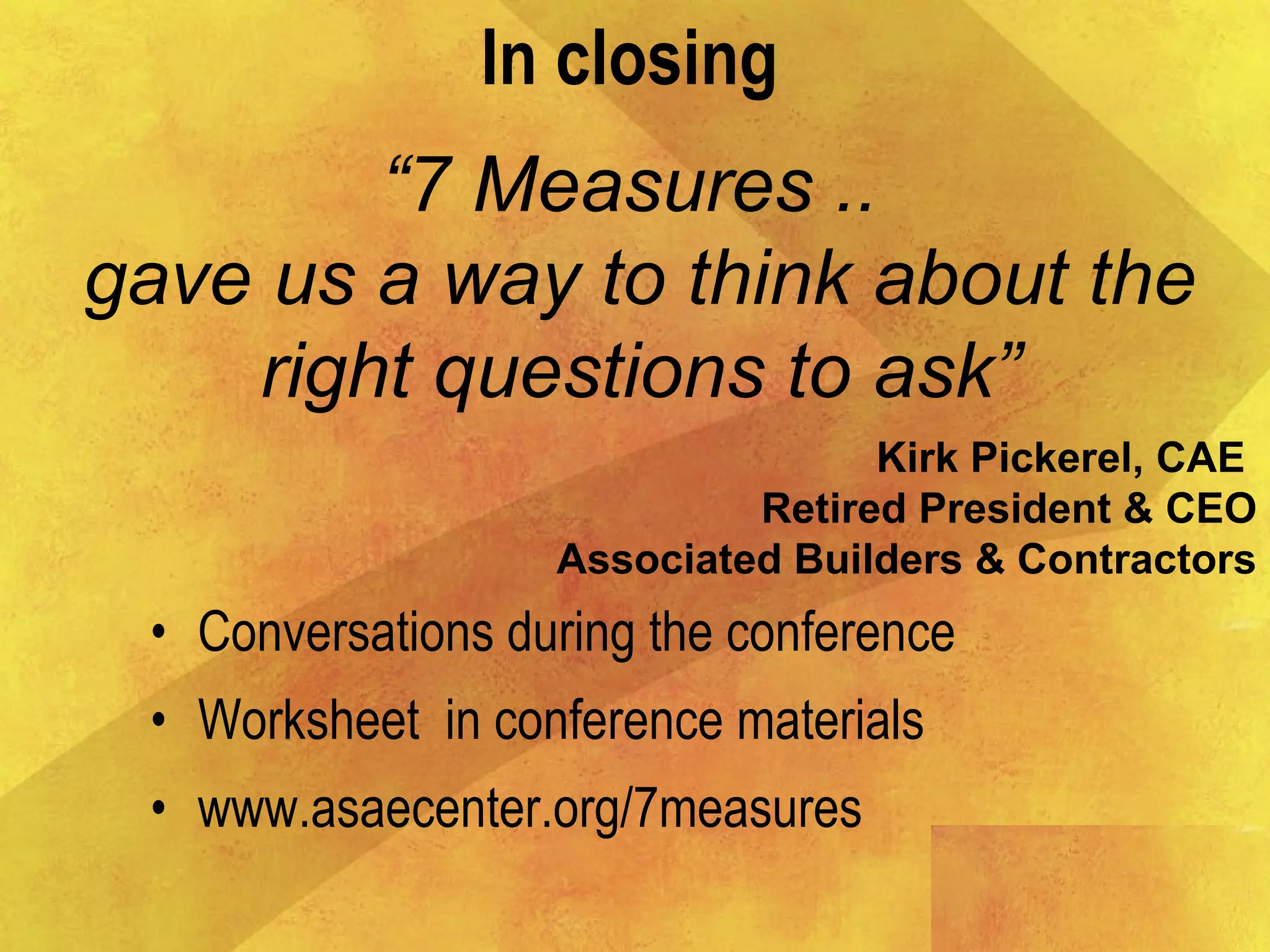 • Conversations during the conference
• Worksheet in conference materials
• www.asaecenter.org/7measures
In closing
“7 Measures ..
gave us a way to think about the
right questions to ask”
Kirk Pickerel, CAE
Retired President & CEO
Associated Builders & Contractors
 