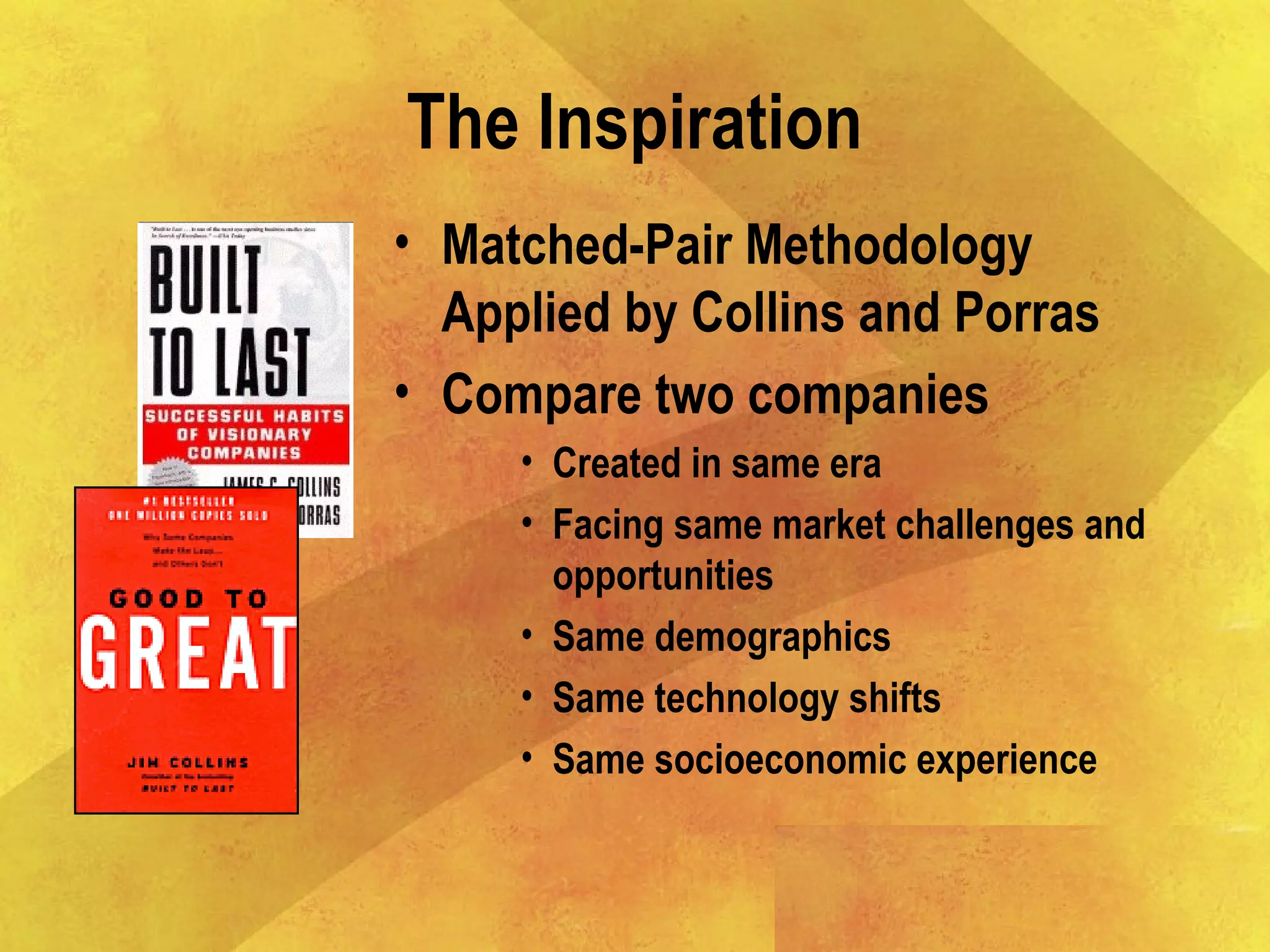 The Inspiration
• Matched-Pair Methodology
Applied by Collins and Porras
• Compare two companies
• Created in same era
• Facing same market challenges and
opportunities
• Same demographics
• Same technology shifts
• Same socioeconomic experience
 