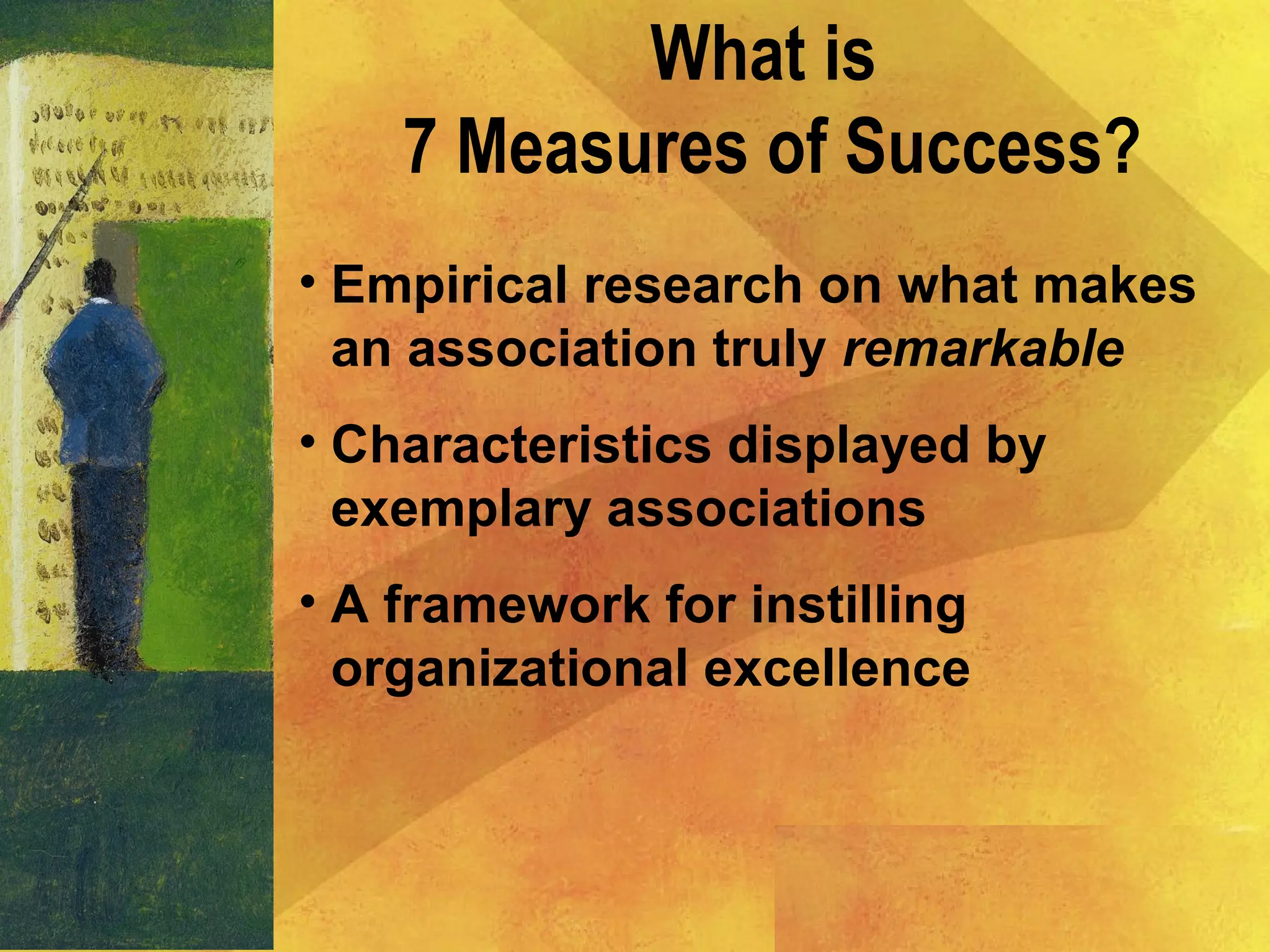 What is
7 Measures of Success?
• Empirical research on what makes
an association truly remarkable
• Characteristics displayed by
exemplary associations
• A framework for instilling
organizational excellence
 