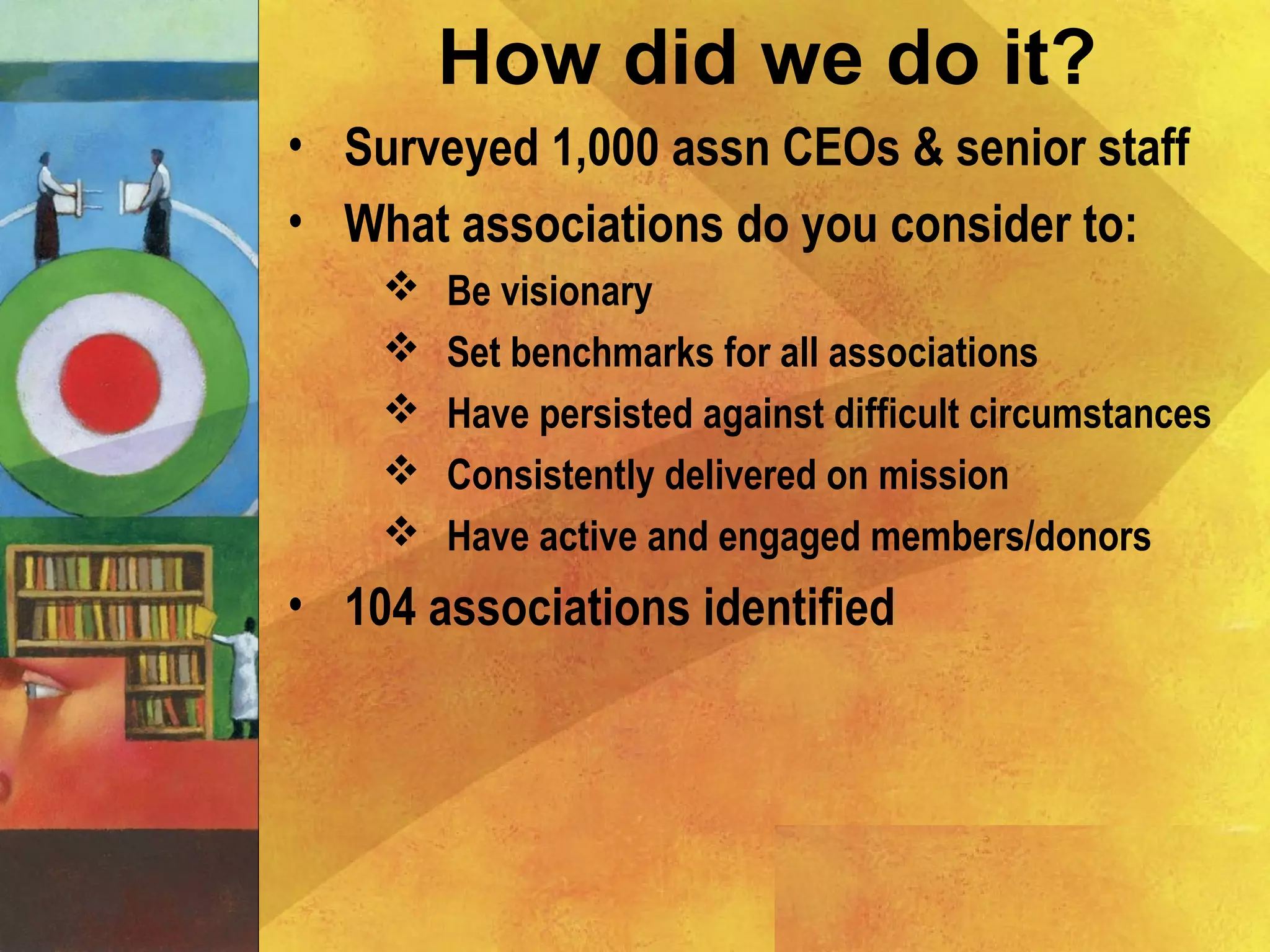 • Surveyed 1,000 assn CEOs & senior staff
• What associations do you consider to:
 Be visionary
 Set benchmarks for all associations
 Have persisted against difficult circumstances
 Consistently delivered on mission
 Have active and engaged members/donors
• 104 associations identified
How did we do it?
 