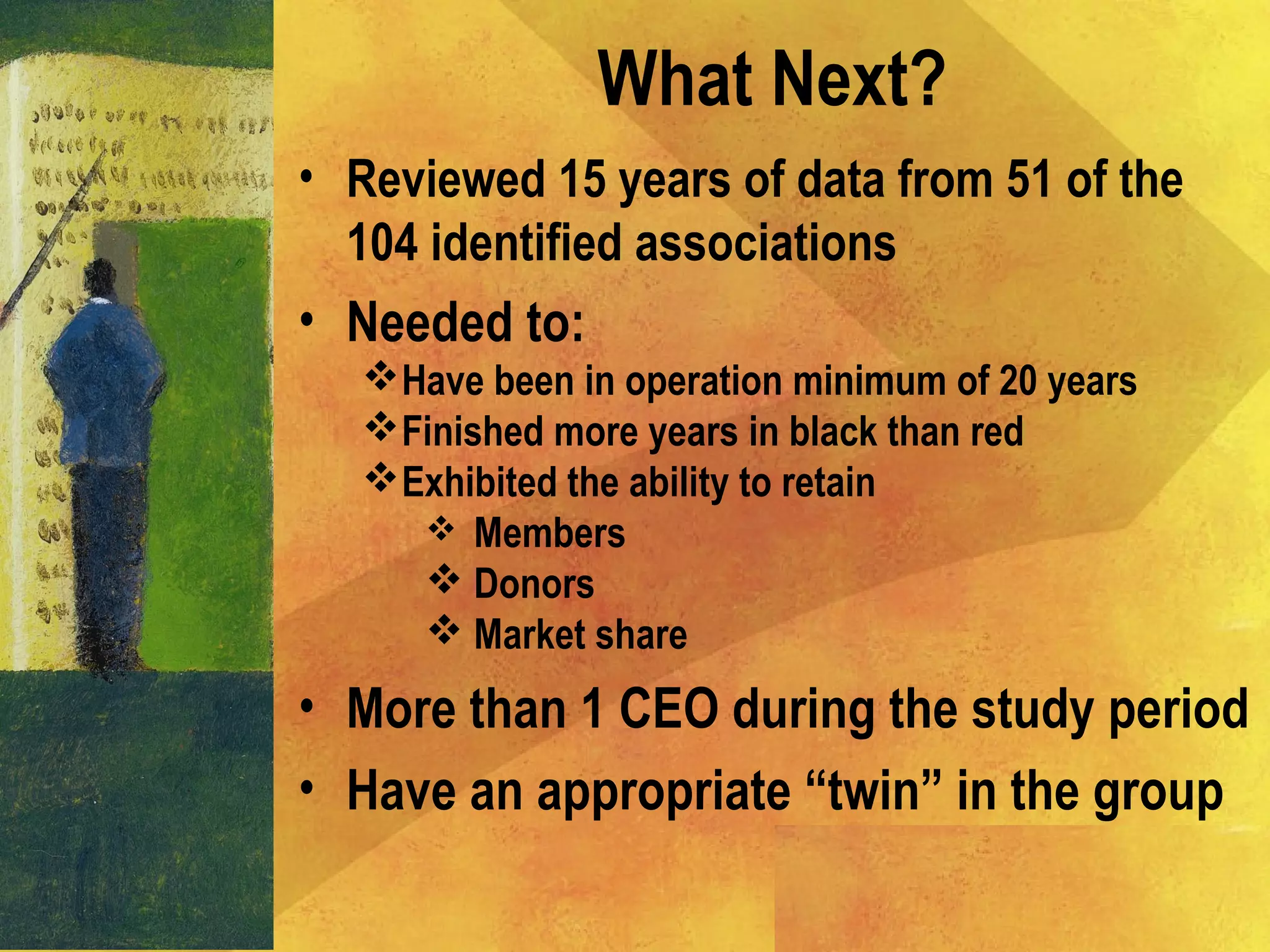 What Next?
• Reviewed 15 years of data from 51 of the
104 identified associations
• Needed to:
Have been in operation minimum of 20 years
Finished more years in black than red
Exhibited the ability to retain
 Members
 Donors
 Market share
• More than 1 CEO during the study period
• Have an appropriate “twin” in the group
 