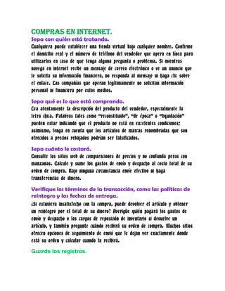 Compras en internet.
Sepa con quién está tratando.
Cualquiera puede establecer una tienda virtual bajo cualquier nombre. Confirme
el domicilio real y el número de teléfono del vendedor que opera en línea para
utilizarlos en caso de que tenga alguna pregunta o problema. Si mientras
navega en internet recibe un mensaje de correo electrónico o ve un anuncio que
le solicita su información financiera, no responda al mensaje ni haga clic sobre
el enlace. Las compañías que operan legítimamente no solicitan información
personal ni financiera por estos medios.

Sepa qué es lo que está comprando.
Lea atentamente la descripción del producto del vendedor, especialmente la
letra chica. Palabras tales como “reconstituido”, “de época” o “liquidación”
pueden estar indicando que el producto no está en excelentes condiciones;
asimismo, tenga en cuenta que los artículos de marcas renombradas que son
ofrecidos a precios rebajados podrían ser falsificados.

Sepa cuánto le costará.
Consulte los sitios web de comparaciones de precios y no confunda peras con
manzanas. Calcule y sume los gastos de envío y despacho al costo total de su
orden de compra. Bajo ninguna circunstancia envíe efectivo ni haga
transferencias de dinero.

Verifique los términos de la transacción, como las políticas de
reintegro y las fechas de entrega.
¿Si estuviera insatisfecho con la compra, puede devolver el artículo y obtener
un reintegro por el total de su dinero? Averigüe quién pagará los gastos de
envío y despacho o los cargos de reposición de inventario si devuelve un
artículo, y también pregunte cuándo recibirá su orden de compra. Muchos sitios
ofrecen opciones de seguimiento de envió que le dejan ver exactamente donde
está su orden y calcular cuando la recibirá.

Guarde los registros.
 