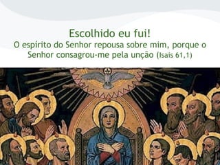 Escolhido eu fui!
O espírito do Senhor repousa sobre mim, porque o
Senhor consagrou-me pela unção (Isais 61,1)
 