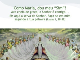 Como Maria, dou meu “Sim”!
Ave cheia de graça, o Senhor é contigo...
Eis aqui a serva do Senhor. Faça-se em mim
segundo a tua palavra (Lucas 1, 28-38)
 