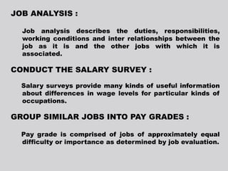 JOB ANALYSIS :
Job analysis describes the duties, responsibilities,
working conditions and inter relationships between the
job as it is and the other jobs with which it is
associated.
CONDUCT THE SALARY SURVEY :
Salary surveys provide many kinds of useful information
about differences in wage levels for particular kinds of
occupations.
GROUP SIMILAR JOBS INTO PAY GRADES :
Pay grade is comprised of jobs of approximately equal
difficulty or importance as determined by job evaluation.
 