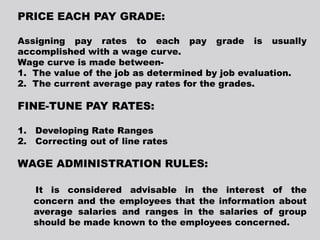 PRICE EACH PAY GRADE:
Assigning pay rates to each pay grade is usually
accomplished with a wage curve.
Wage curve is made between-
1. The value of the job as determined by job evaluation.
2. The current average pay rates for the grades.
FINE-TUNE PAY RATES:
1. Developing Rate Ranges
2. Correcting out of line rates
WAGE ADMINISTRATION RULES:
It is considered advisable in the interest of the
concern and the employees that the information about
average salaries and ranges in the salaries of group
should be made known to the employees concerned.
 