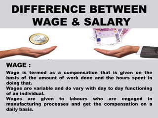 WAGE :
Wage is termed as a compensation that is given on the
basis of the amount of work done and the hours spent in
doing that.
Wages are variable and do vary with day to day functioning
of an individual.
Wages are given to labours who are engaged in
manufacturing processes and get the compensation on a
daily basis.
 