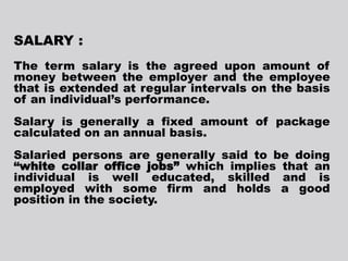 SALARY :
The term salary is the agreed upon amount of
money between the employer and the employee
that is extended at regular intervals on the basis
of an individual’s performance.
Salary is generally a fixed amount of package
calculated on an annual basis.
Salaried persons are generally said to be doing
“white collar office jobs” which implies that an
individual is well educated, skilled and is
employed with some firm and holds a good
position in the society.
 