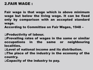 2.FAIR WAGE :
Fair wage is that wage which is above minimum
wage but below the living wage. It can be fixed
only by comparison with an accepted standard
wage.
According to Committee on Fair Wages, 1948 –
Productivity of labour.
Prevailing rates of wages in the same or similar
occupations in the same or neighbouring
localities.
Level of national income and its distribution.
The place of the industry in the economy of the
country.
Capacity of the industry to pay.
 