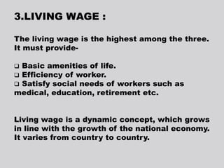 3.LIVING WAGE :
The living wage is the highest among the three.
It must provide-
 Basic amenities of life.
 Efficiency of worker.
 Satisfy social needs of workers such as
medical, education, retirement etc.
Living wage is a dynamic concept, which grows
in line with the growth of the national economy.
It varies from country to country.
 